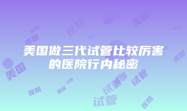 美国做三代试管比较厉害的医院行内秘密