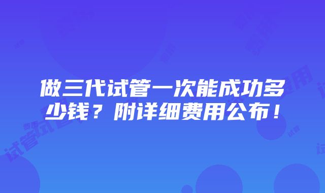 做三代试管一次能成功多少钱？附详细费用公布！