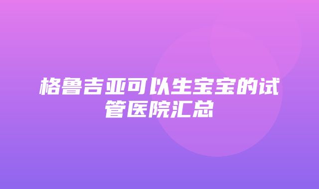 格鲁吉亚可以生宝宝的试管医院汇总