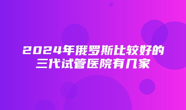 2024年俄罗斯比较好的三代试管医院有几家