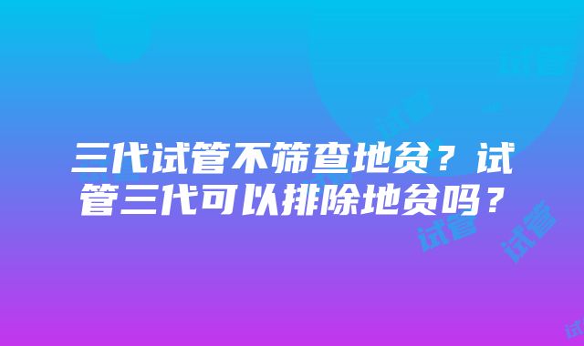 三代试管不筛查地贫？试管三代可以排除地贫吗？