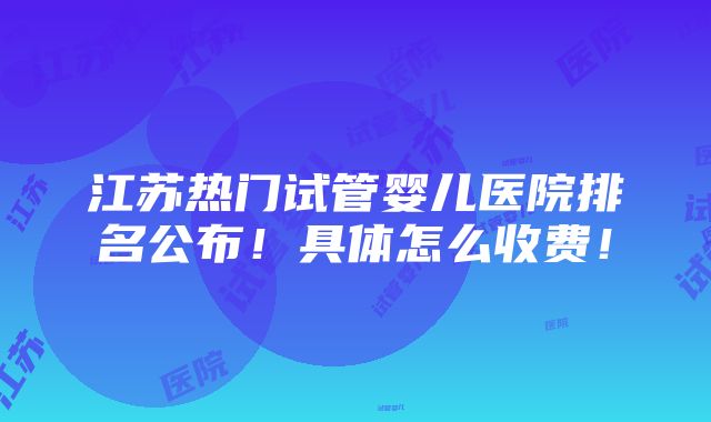 江苏热门试管婴儿医院排名公布！具体怎么收费！