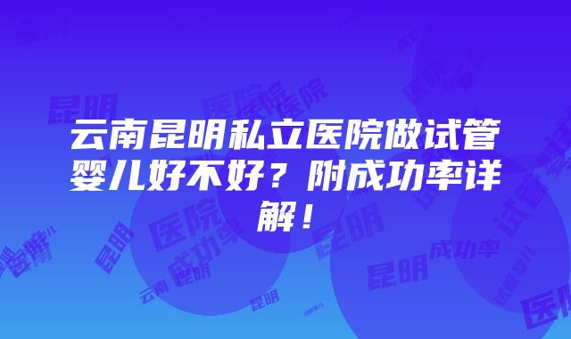 云南昆明私立医院做试管婴儿好不好？附成功率详解！