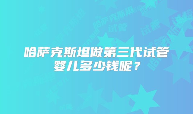 哈萨克斯坦做第三代试管婴儿多少钱呢？