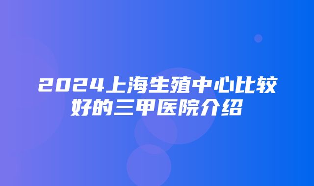 2024上海生殖中心比较好的三甲医院介绍