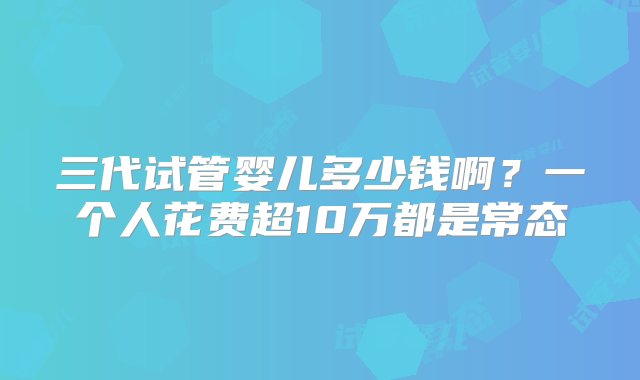 三代试管婴儿多少钱啊？一个人花费超10万都是常态