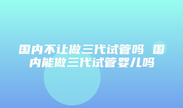 国内不让做三代试管吗 国内能做三代试管婴儿吗