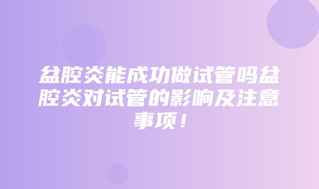 盆腔炎能成功做试管吗盆腔炎对试管的影响及注意事项！