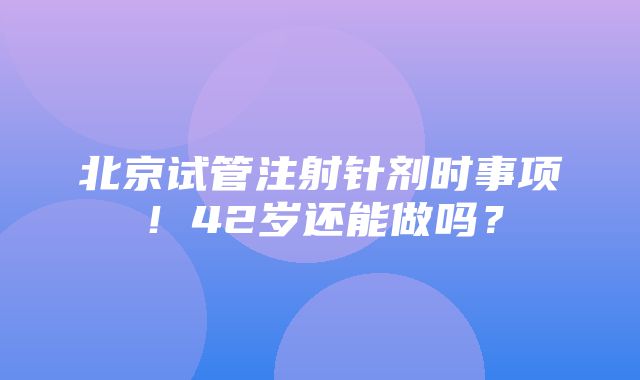 北京试管注射针剂时事项！42岁还能做吗？