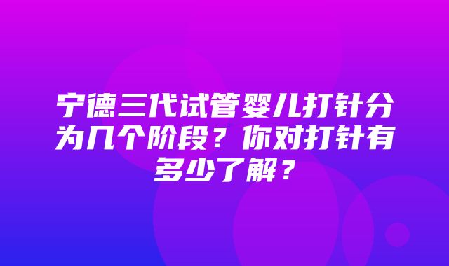 宁德三代试管婴儿打针分为几个阶段？你对打针有多少了解？