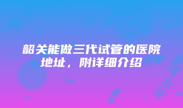 韶关能做三代试管的医院地址，附详细介绍