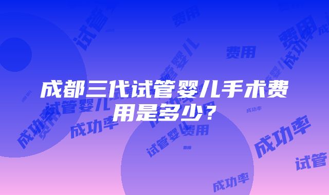 成都三代试管婴儿手术费用是多少？