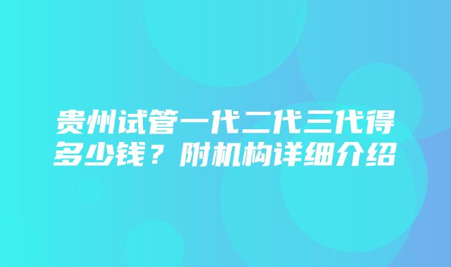 贵州试管一代二代三代得多少钱？附机构详细介绍