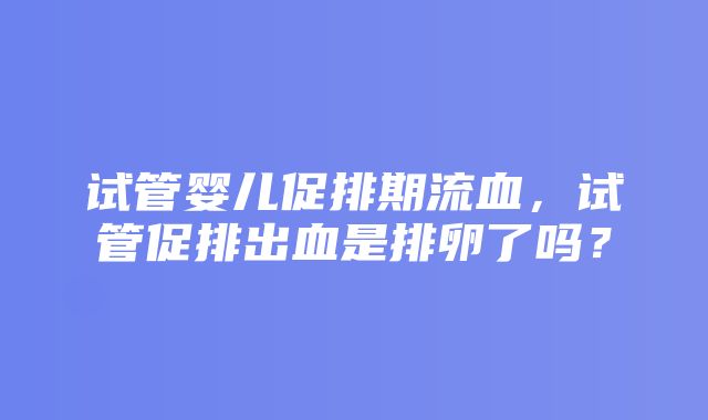 试管婴儿促排期流血，试管促排出血是排卵了吗？