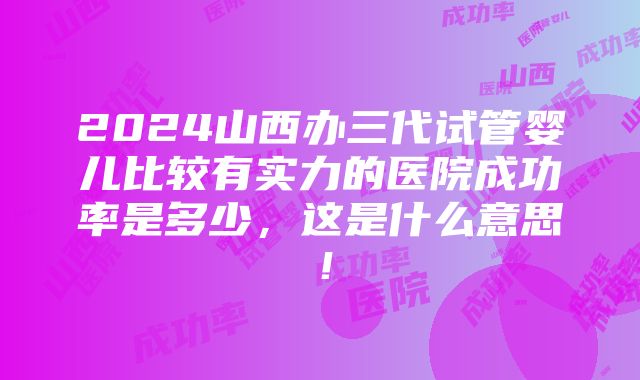 2024山西办三代试管婴儿比较有实力的医院成功率是多少，这是什么意思！