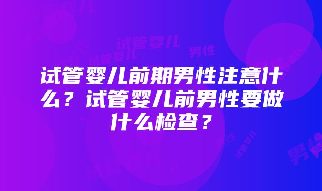 试管婴儿前期男性注意什么？试管婴儿前男性要做什么检查？