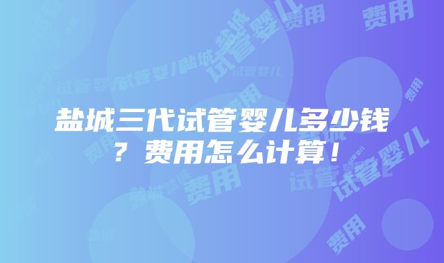 盐城三代试管婴儿多少钱？费用怎么计算！