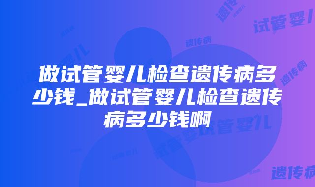 做试管婴儿检查遗传病多少钱_做试管婴儿检查遗传病多少钱啊