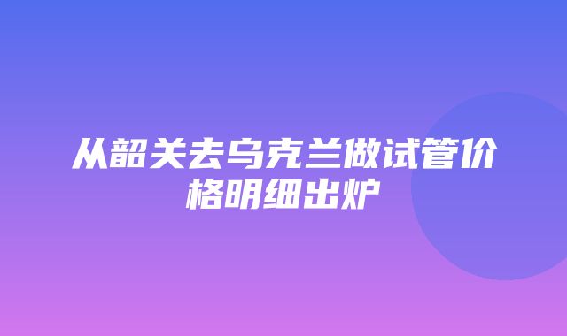 从韶关去乌克兰做试管价格明细出炉