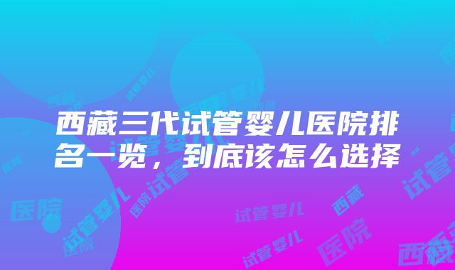 西藏三代试管婴儿医院排名一览，到底该怎么选择