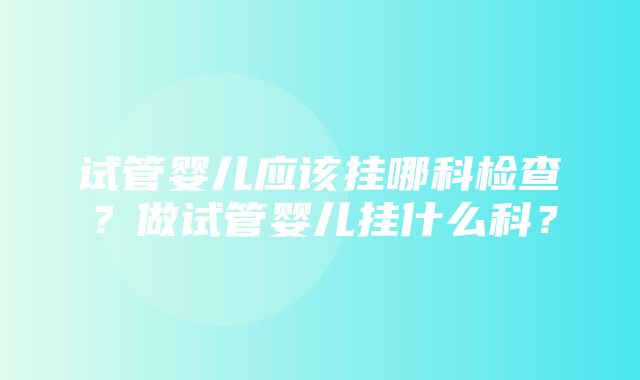 试管婴儿应该挂哪科检查？做试管婴儿挂什么科？