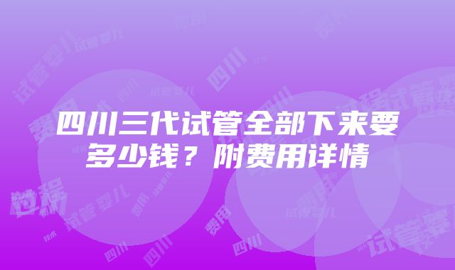 四川三代试管全部下来要多少钱？附费用详情