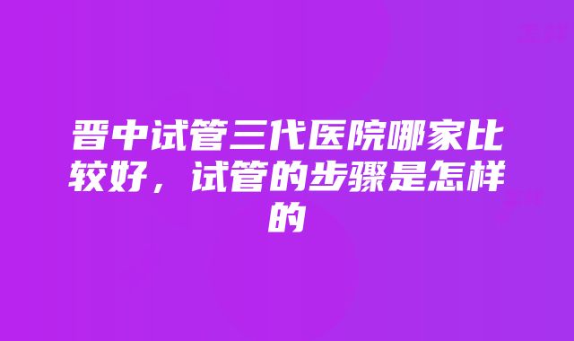 晋中试管三代医院哪家比较好，试管的步骤是怎样的