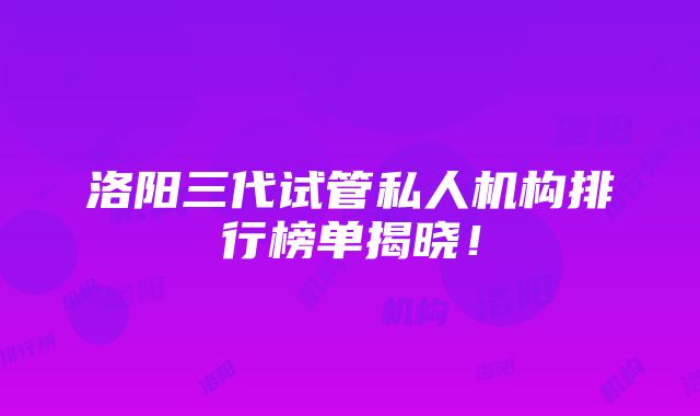 洛阳三代试管私人机构排行榜单揭晓！