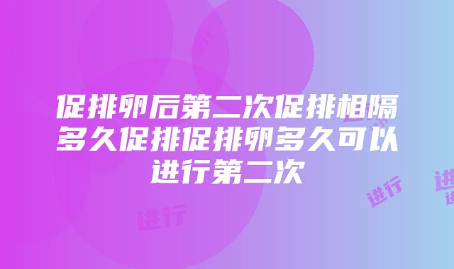 促排卵后第二次促排相隔多久促排促排卵多久可以进行第二次