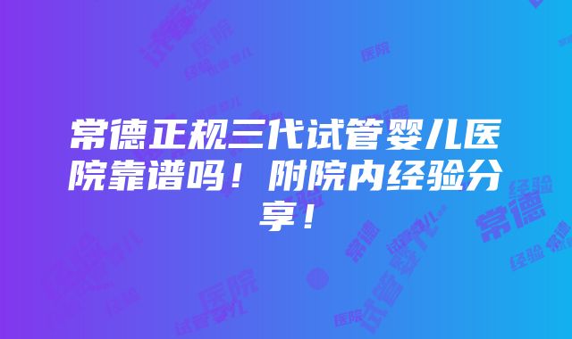 常德正规三代试管婴儿医院靠谱吗！附院内经验分享！