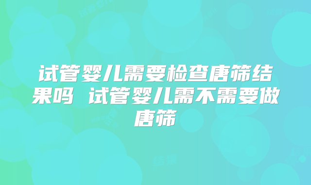 试管婴儿需要检查唐筛结果吗 试管婴儿需不需要做唐筛