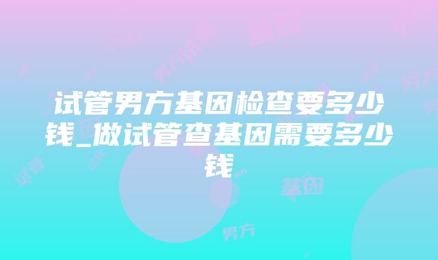 试管男方基因检查要多少钱_做试管查基因需要多少钱