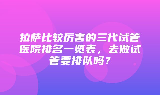 拉萨比较厉害的三代试管医院排名一览表，去做试管要排队吗？