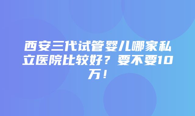 西安三代试管婴儿哪家私立医院比较好？要不要10万！