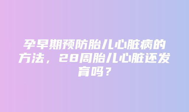 孕早期预防胎儿心脏病的方法，28周胎儿心脏还发育吗？