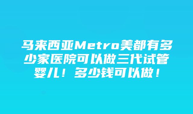 马来西亚Metro美都有多少家医院可以做三代试管婴儿！多少钱可以做！