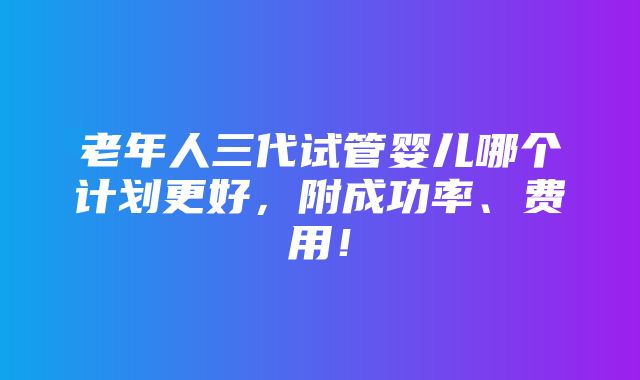 老年人三代试管婴儿哪个计划更好，附成功率、费用！