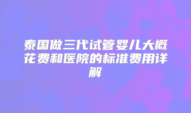 泰国做三代试管婴儿大概花费和医院的标准费用详解