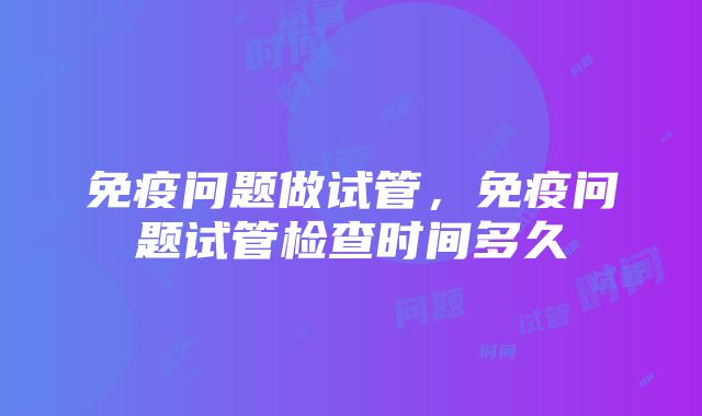 免疫问题做试管，免疫问题试管检查时间多久