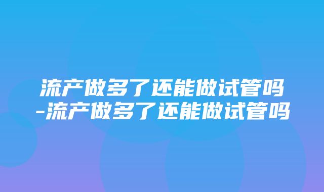 流产做多了还能做试管吗-流产做多了还能做试管吗