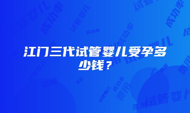 江门三代试管婴儿受孕多少钱？