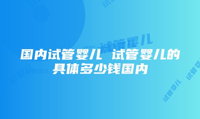 国内试管婴儿 试管婴儿的具体多少钱国内