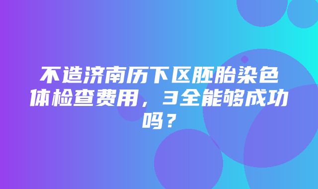 不造济南历下区胚胎染色体检查费用，3全能够成功吗？