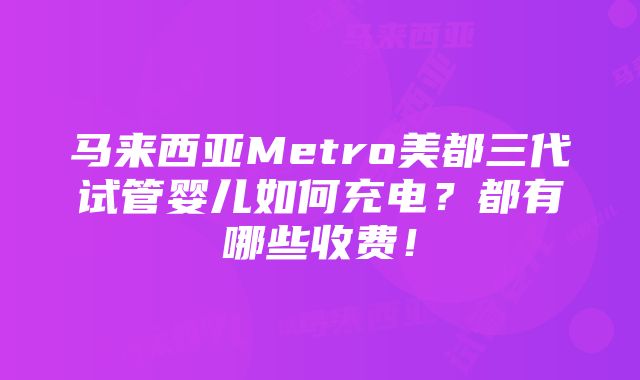 马来西亚Metro美都三代试管婴儿如何充电？都有哪些收费！