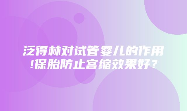 泛得林对试管婴儿的作用!保胎防止宫缩效果好？