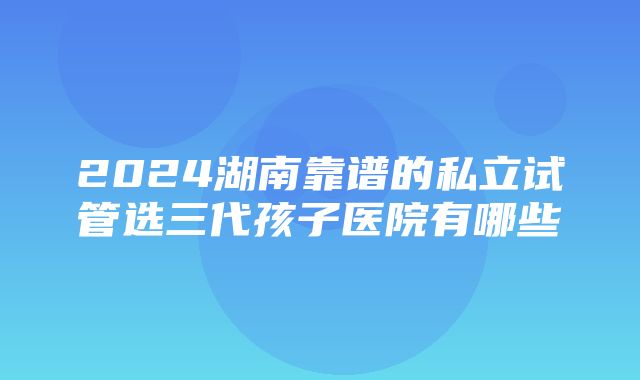 2024湖南靠谱的私立试管选三代孩子医院有哪些