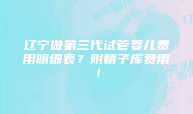 辽宁做第三代试管婴儿费用明细表？附精子库费用！