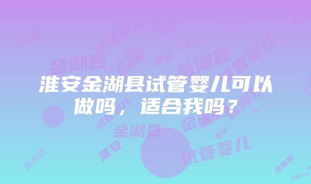 淮安金湖县试管婴儿可以做吗，适合我吗？