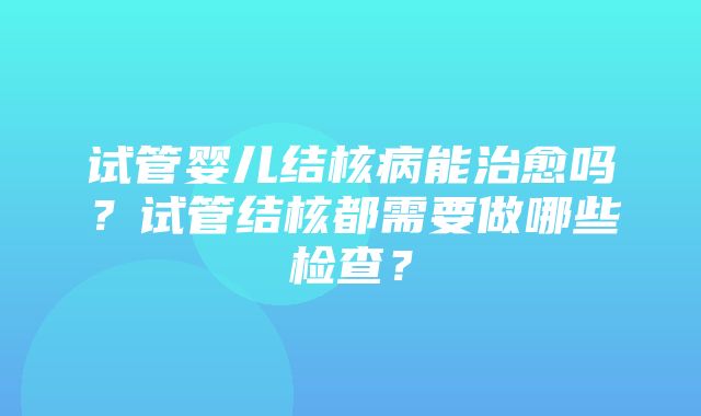 试管婴儿结核病能治愈吗？试管结核都需要做哪些检查？