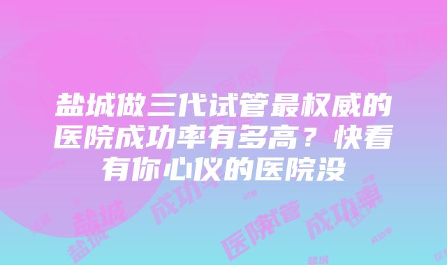 盐城做三代试管最权威的医院成功率有多高？快看有你心仪的医院没